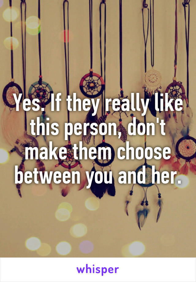 Yes. If they really like this person, don't make them choose between you and her.