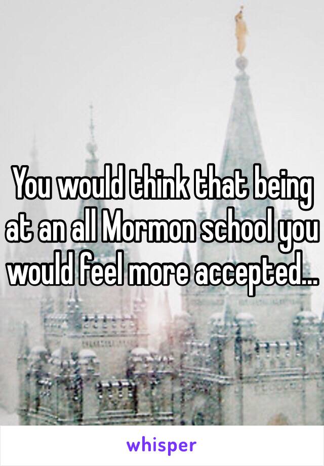 You would think that being at an all Mormon school you would feel more accepted...