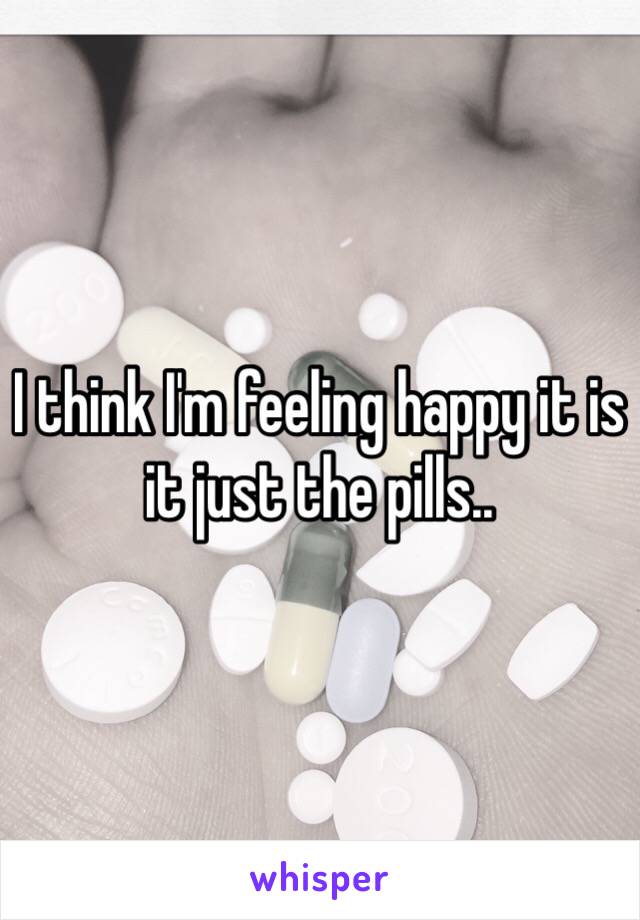 I think I'm feeling happy it is it just the pills..