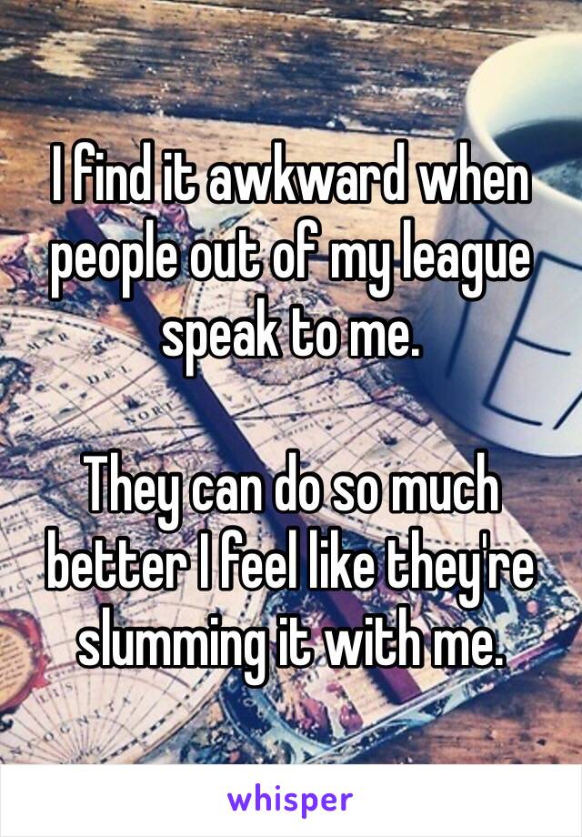 I find it awkward when people out of my league speak to me. 

They can do so much better I feel like they're slumming it with me. 