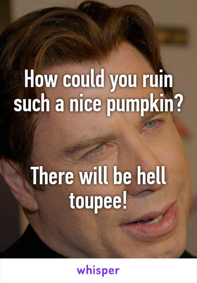 How could you ruin such a nice pumpkin? 

There will be hell toupee!