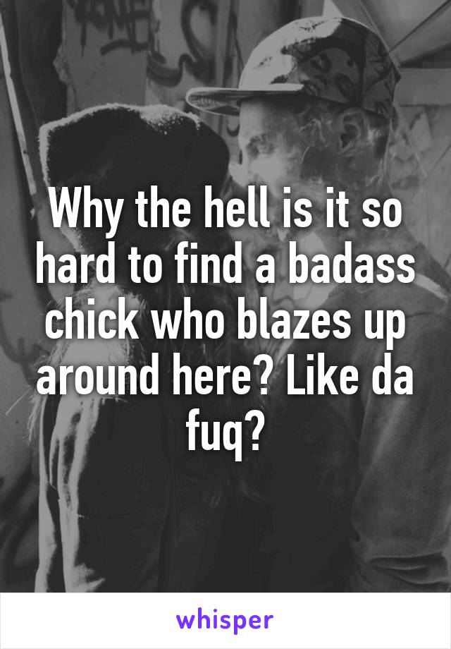 Why the hell is it so hard to find a badass chick who blazes up around here? Like da fuq?