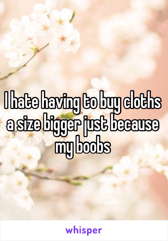 I hate having to buy cloths a size bigger just because my boobs 