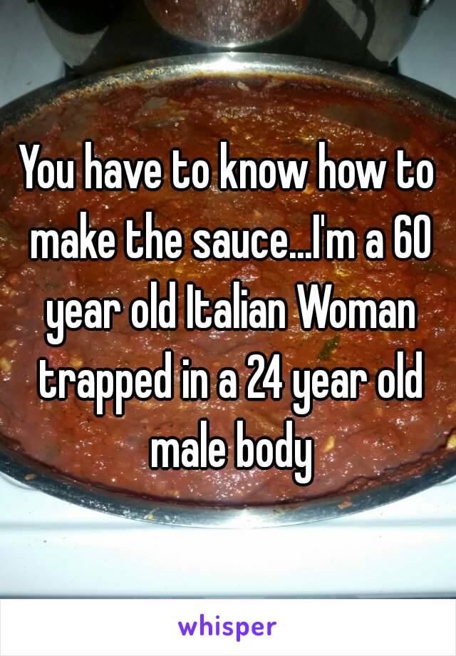 You have to know how to make the sauce...I'm a 60 year old Italian Woman trapped in a 24 year old male body
