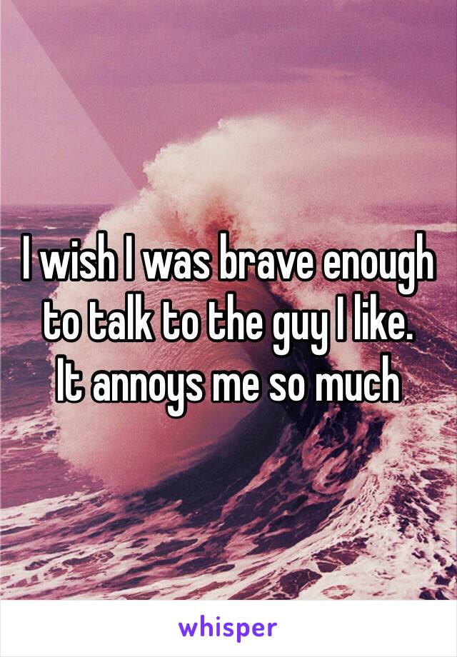 I wish I was brave enough to talk to the guy I like.
It annoys me so much