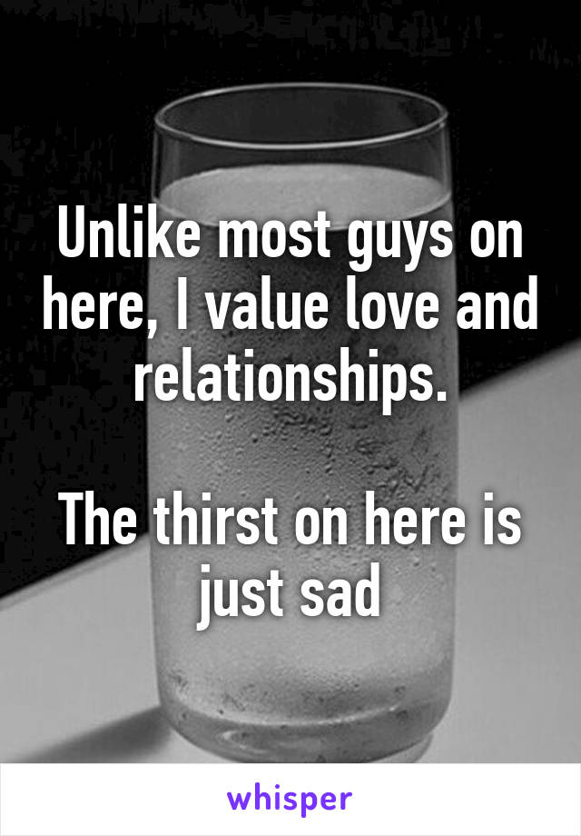 Unlike most guys on here, I value love and relationships.

The thirst on here is just sad