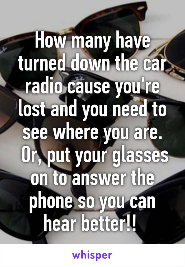 How many have turned down the car radio cause you're lost and you need to see where you are.
 Or, put your glasses on to answer the phone so you can hear better!! 
