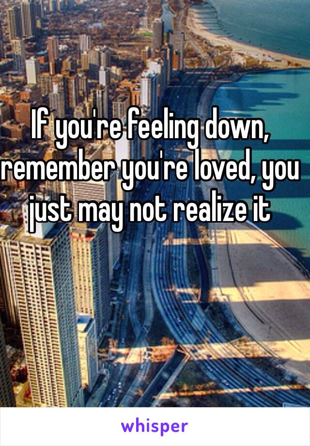 If you're feeling down, remember you're loved, you just may not realize it