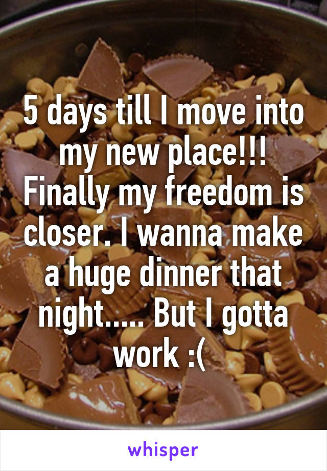 5 days till I move into my new place!!! Finally my freedom is closer. I wanna make a huge dinner that night..... But I gotta work :( 