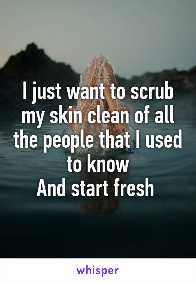 I just want to scrub my skin clean of all the people that I used to know
And start fresh 