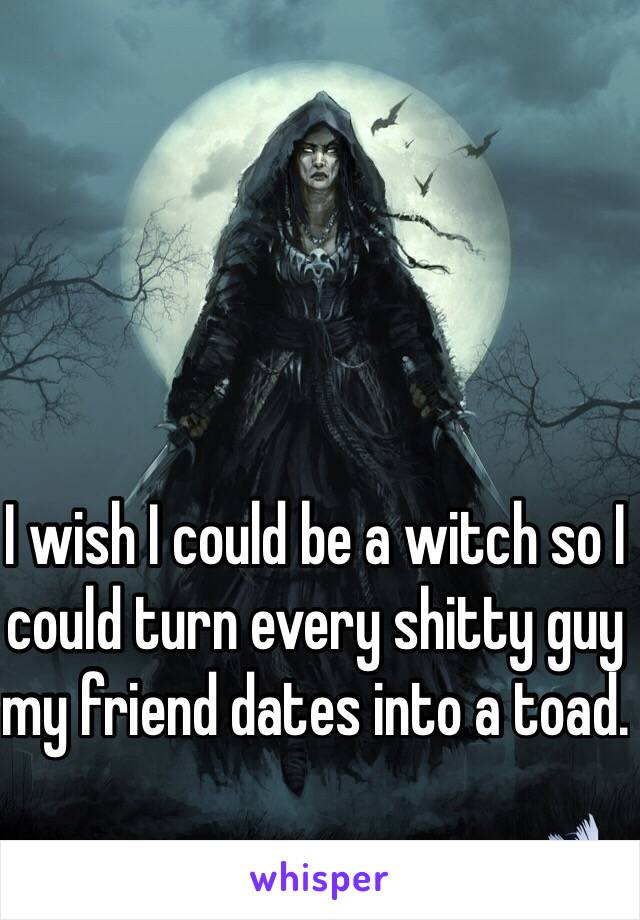 I wish I could be a witch so I could turn every shitty guy my friend dates into a toad.