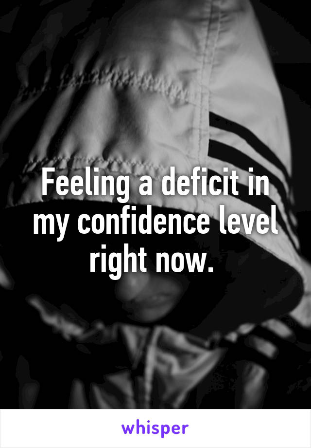 Feeling a deficit in my confidence level right now. 