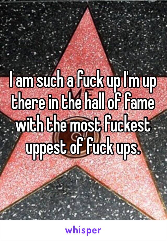 I am such a fuck up I'm up there in the hall of fame with the most fuckest uppest of fuck ups. 