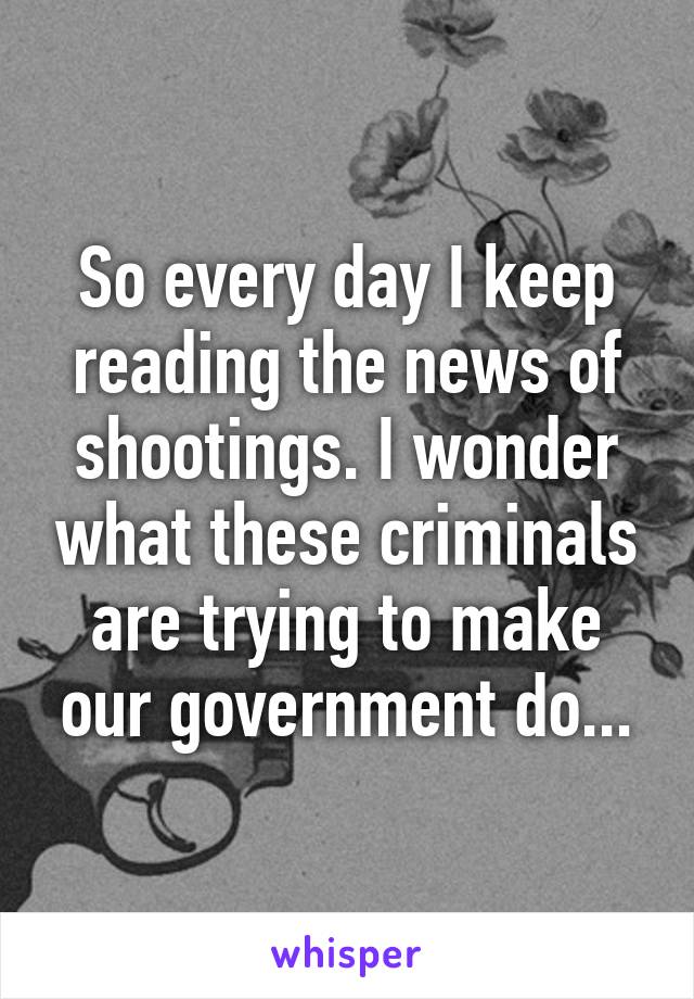 So every day I keep reading the news of shootings. I wonder what these criminals are trying to make our government do...