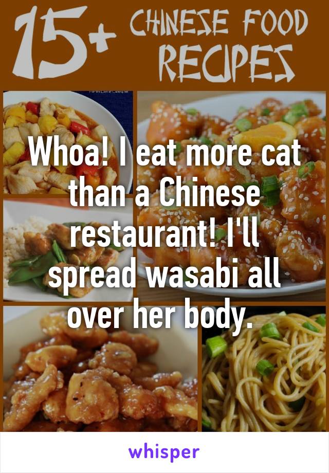 Whoa! I eat more cat than a Chinese restaurant! I'll spread wasabi all over her body. 