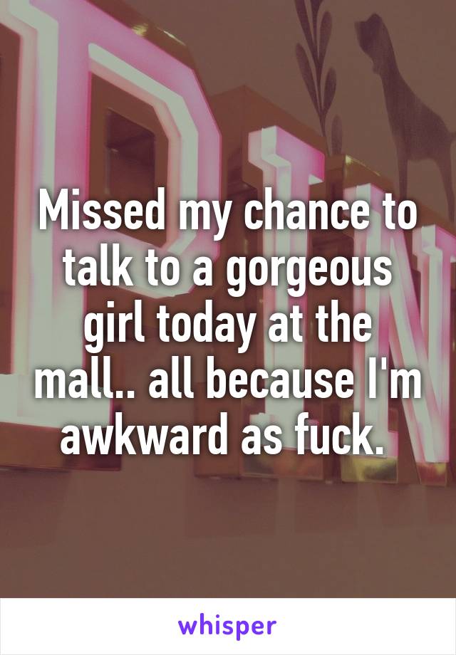 Missed my chance to talk to a gorgeous girl today at the mall.. all because I'm awkward as fuck. 