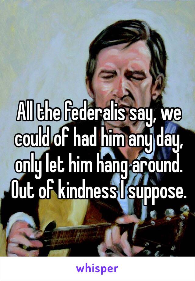 All the federalis say, we could of had him any day, only let him hang around. Out of kindness I suppose.
