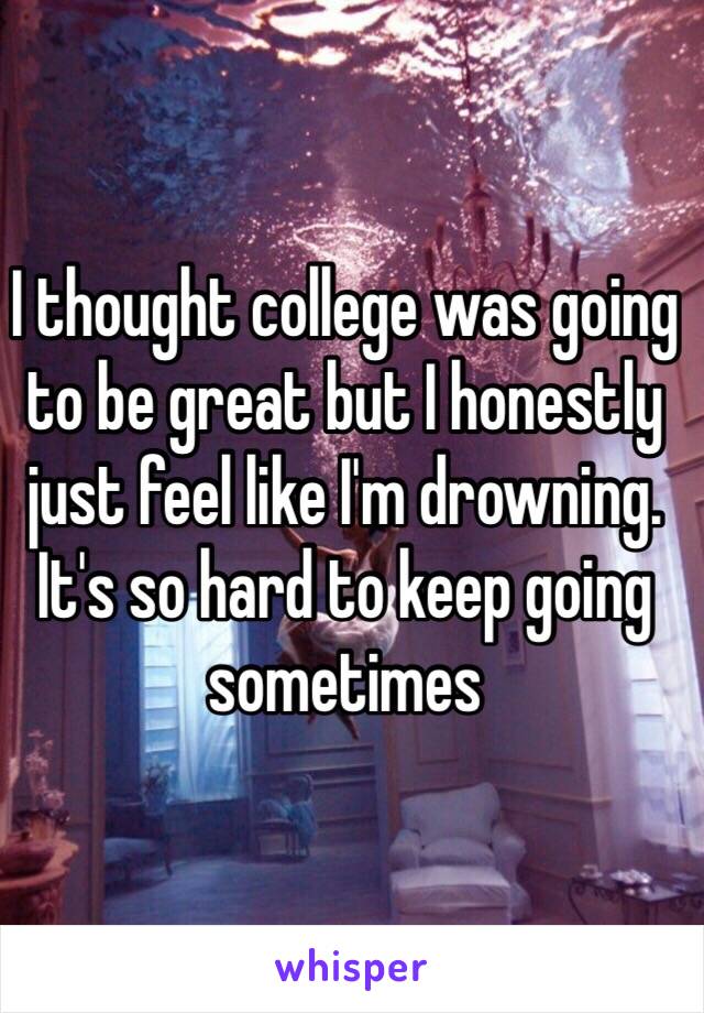 I thought college was going to be great but I honestly just feel like I'm drowning. It's so hard to keep going sometimes 