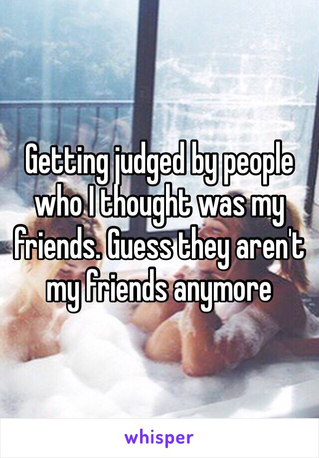 Getting judged by people who I thought was my friends. Guess they aren't my friends anymore 