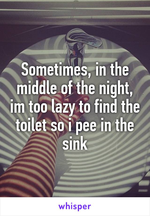 Sometimes, in the middle of the night, im too lazy to find the toilet so i pee in the sink