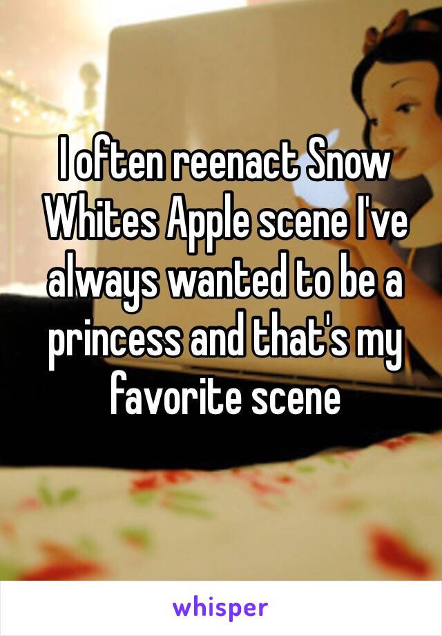 I often reenact Snow Whites Apple scene I've always wanted to be a princess and that's my favorite scene 