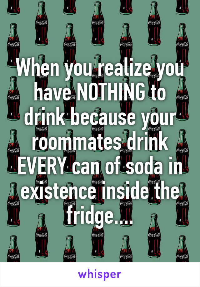 When you realize you have NOTHING to drink because your roommates drink EVERY can of soda in existence inside the fridge....
