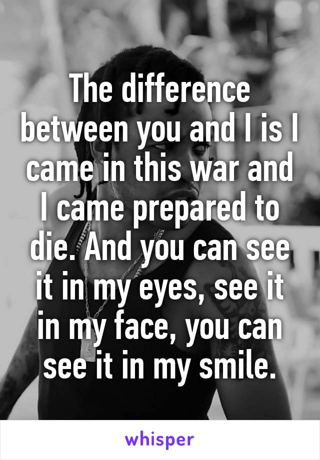 The difference between you and I is I came in this war and I came prepared to die. And you can see it in my eyes, see it in my face, you can see it in my smile.