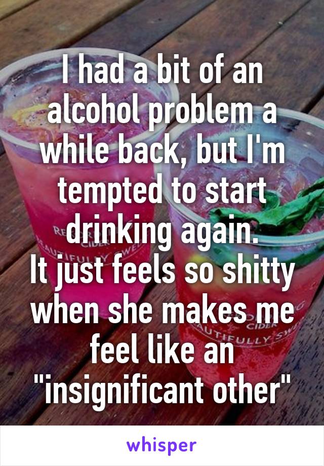 I had a bit of an alcohol problem a while back, but I'm tempted to start drinking again.
It just feels so shitty when she makes me feel like an "insignificant other"