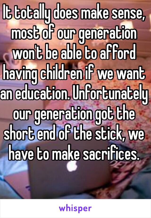 It totally does make sense, most of our generation won't be able to afford having children if we want an education. Unfortunately our generation got the short end of the stick, we have to make sacrifices. 