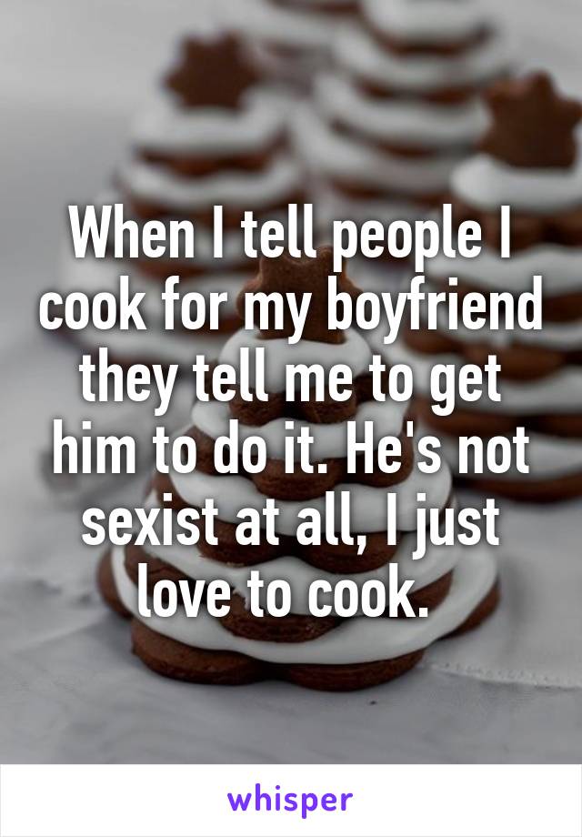 When I tell people I cook for my boyfriend they tell me to get him to do it. He's not sexist at all, I just love to cook. 