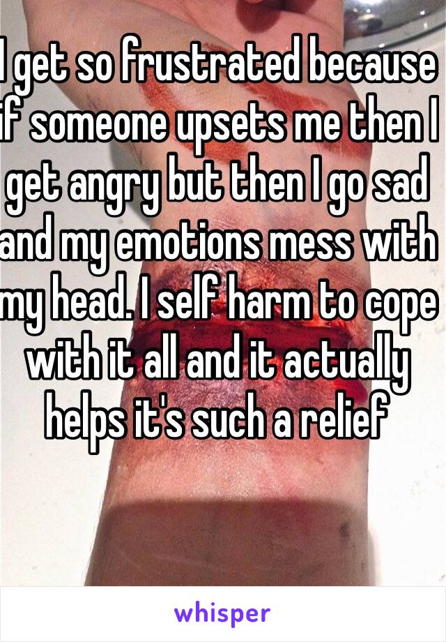 I get so frustrated because if someone upsets me then I get angry but then I go sad and my emotions mess with my head. I self harm to cope with it all and it actually helps it's such a relief