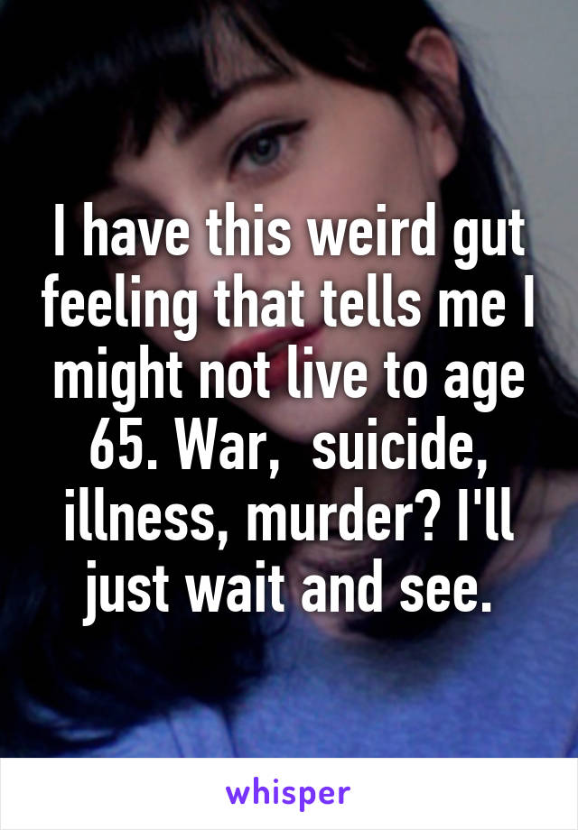I have this weird gut feeling that tells me I might not live to age 65. War,  suicide, illness, murder? I'll just wait and see.