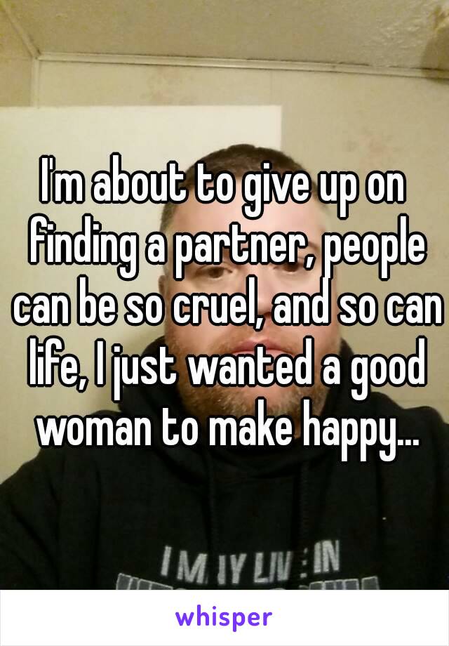 I'm about to give up on finding a partner, people can be so cruel, and so can life, I just wanted a good woman to make happy...