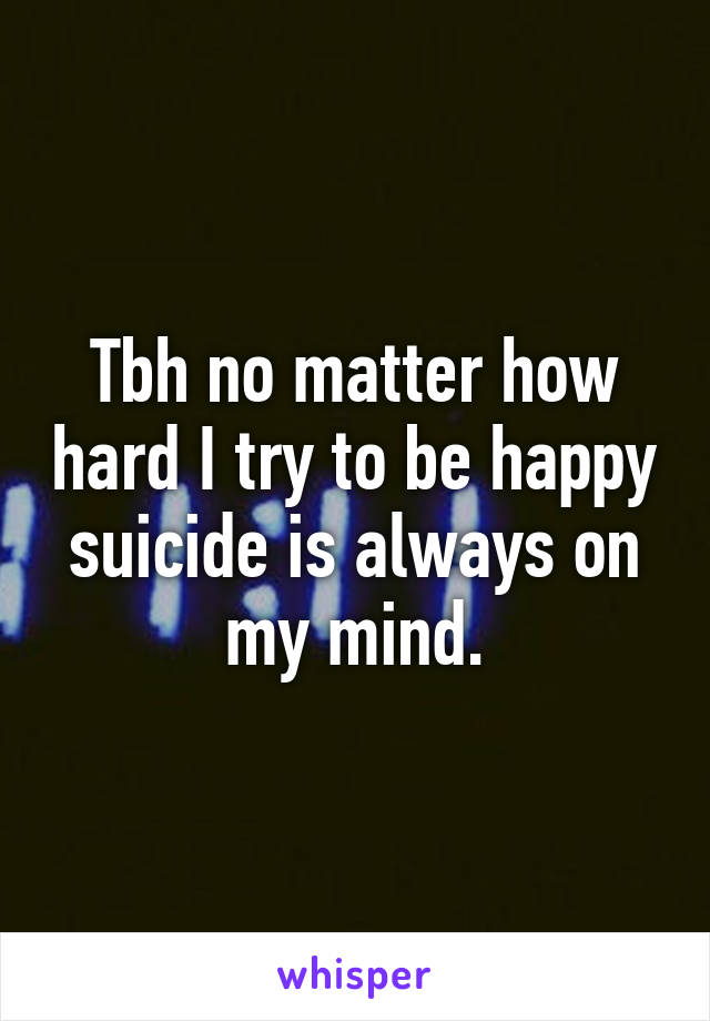 Tbh no matter how hard I try to be happy suicide is always on my mind.