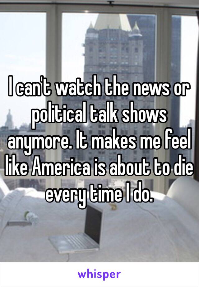 I can't watch the news or political talk shows anymore. It makes me feel like America is about to die every time I do. 