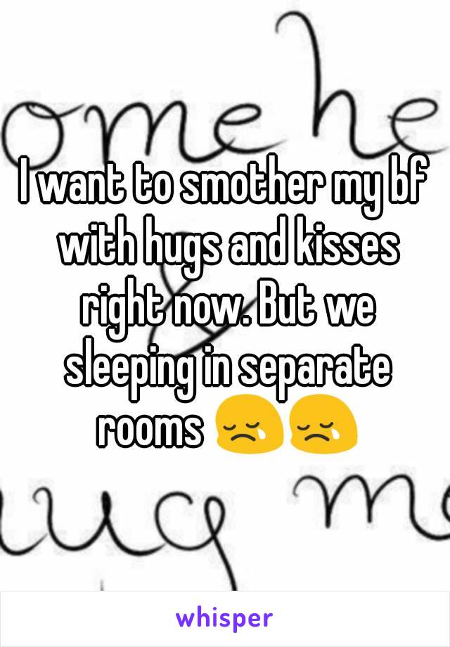 I want to smother my bf with hugs and kisses right now. But we sleeping in separate rooms 😢😢