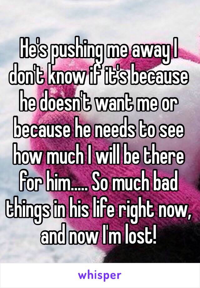 He's pushing me away I don't know if it's because he doesn't want me or because he needs to see how much I will be there for him..... So much bad things in his life right now, and now I'm lost!