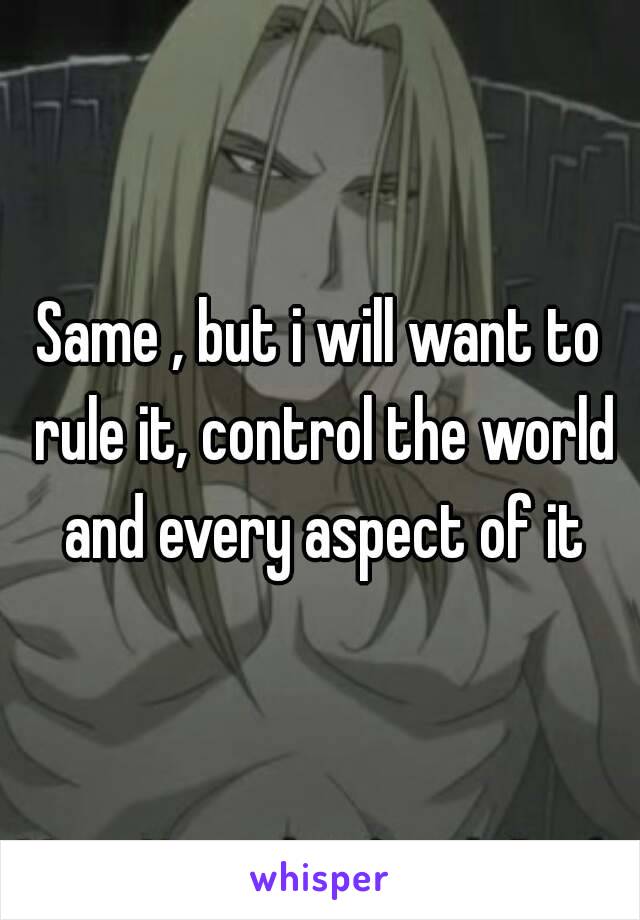 Same , but i will want to rule it, control the world and every aspect of it