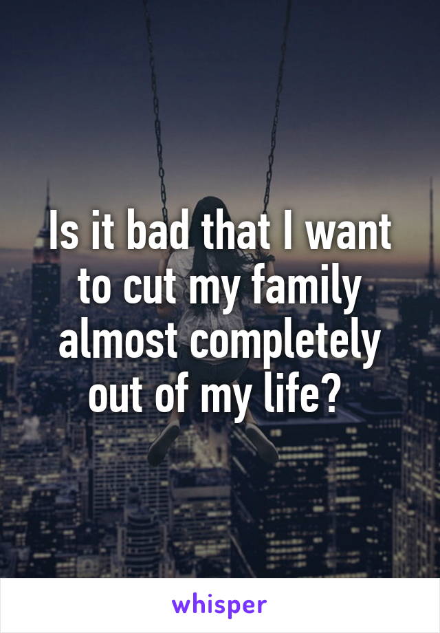 Is it bad that I want to cut my family almost completely out of my life? 