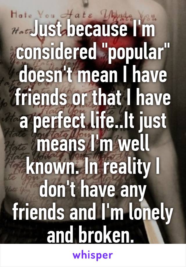Just because I'm considered "popular" doesn't mean I have friends or that I have a perfect life..It just means I'm well known. In reality I don't have any friends and I'm lonely and broken. 