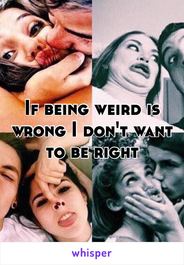 If being weird is wrong I don't want to be right 