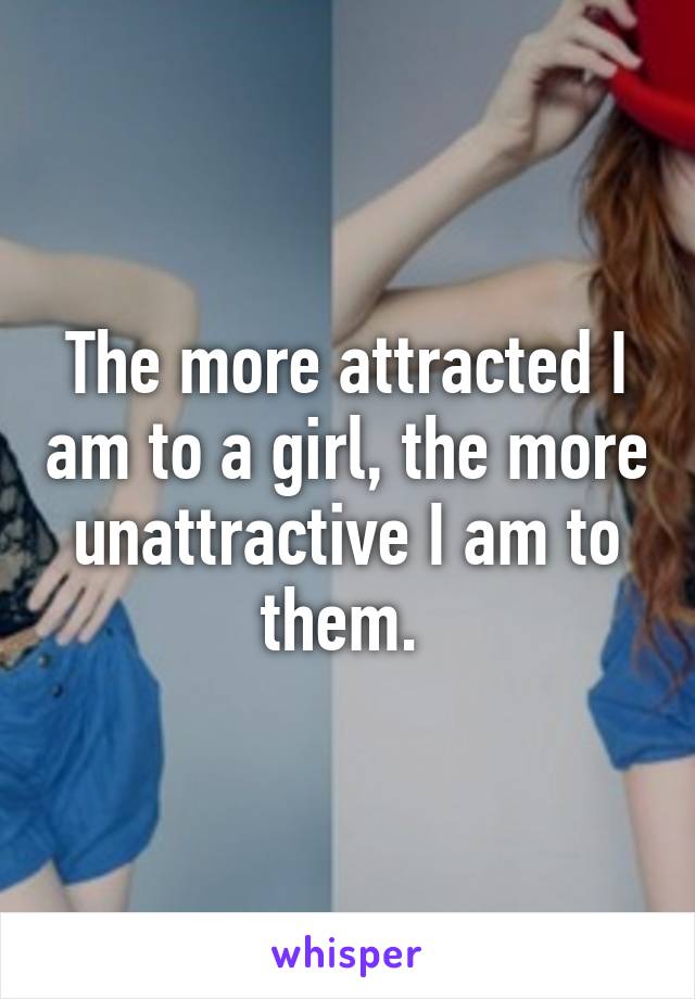The more attracted I am to a girl, the more unattractive I am to them. 