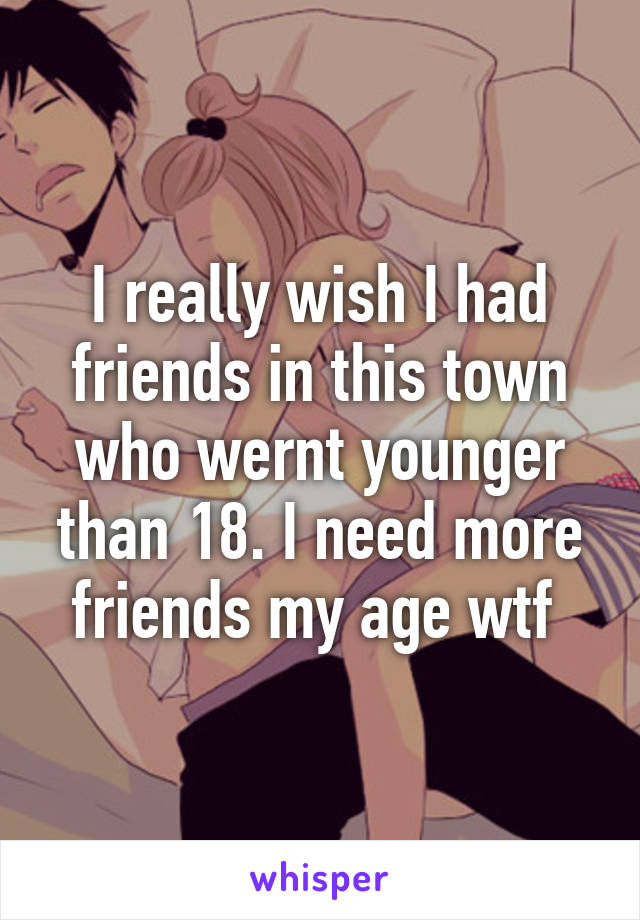 I really wish I had friends in this town who wernt younger than 18. I need more friends my age wtf 