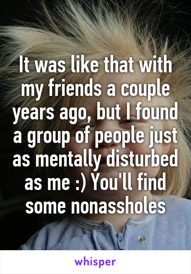 It was like that with my friends a couple years ago, but I found a group of people just as mentally disturbed as me :) You'll find some nonassholes