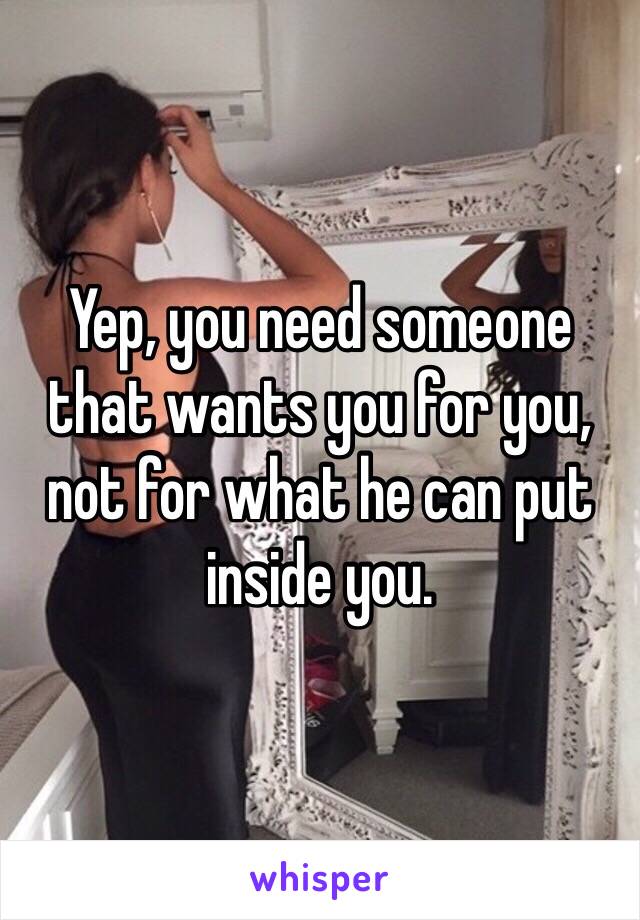Yep, you need someone that wants you for you, not for what he can put inside you.