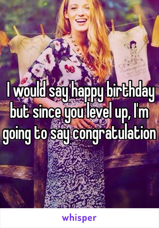  I would say happy birthday but since you level up, I'm going to say congratulation