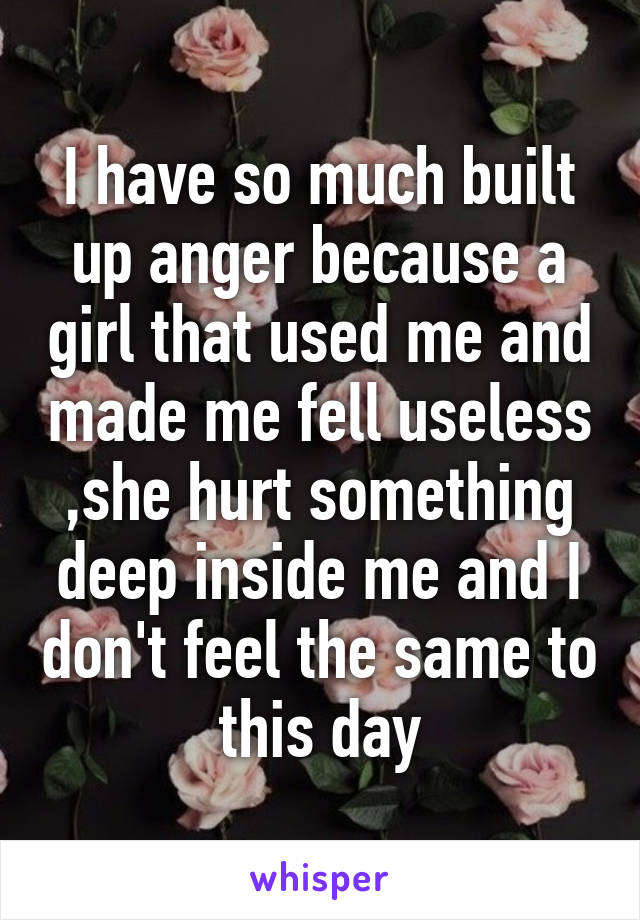 I have so much built up anger because a girl that used me and made me fell useless ,she hurt something deep inside me and I don't feel the same to this day