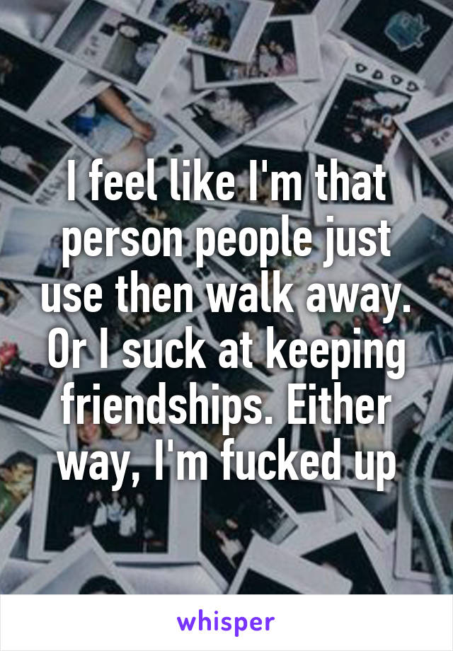 I feel like I'm that person people just use then walk away. Or I suck at keeping friendships. Either way, I'm fucked up