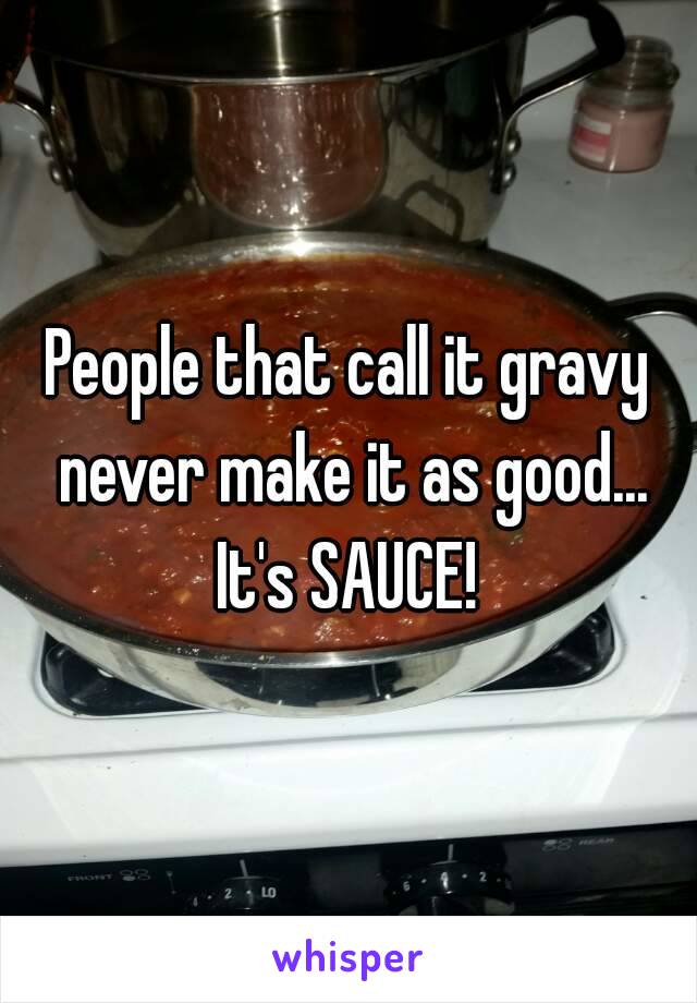 People that call it gravy never make it as good... It's SAUCE! 
