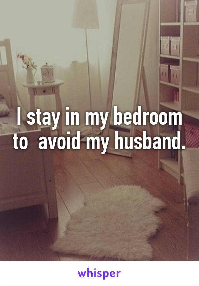 I stay in my bedroom to  avoid my husband. 